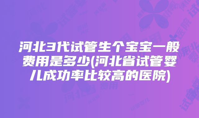 河北3代试管生个宝宝一般费用是多少(河北省试管婴儿成功率比较高的医院)