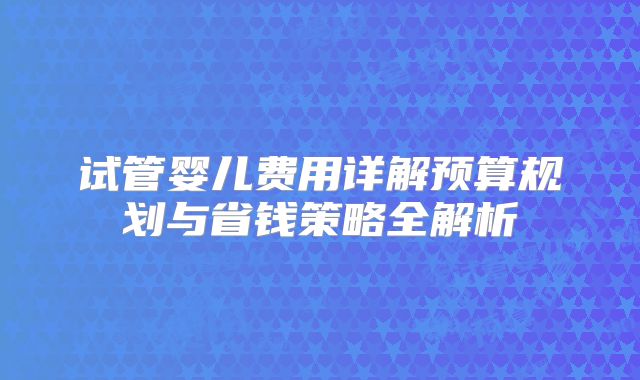 试管婴儿费用详解预算规划与省钱策略全解析