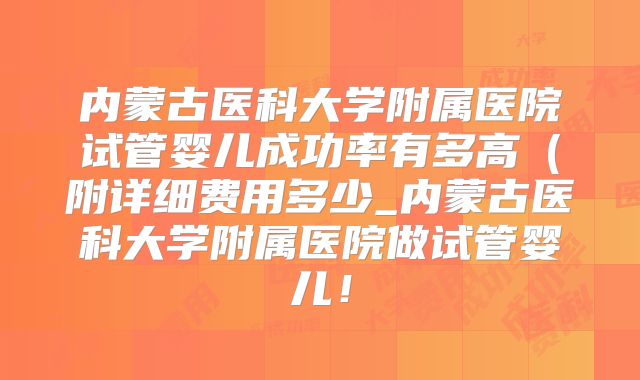 内蒙古医科大学附属医院试管婴儿成功率有多高（附详细费用多少_内蒙古医科大学附属医院做试管婴儿！