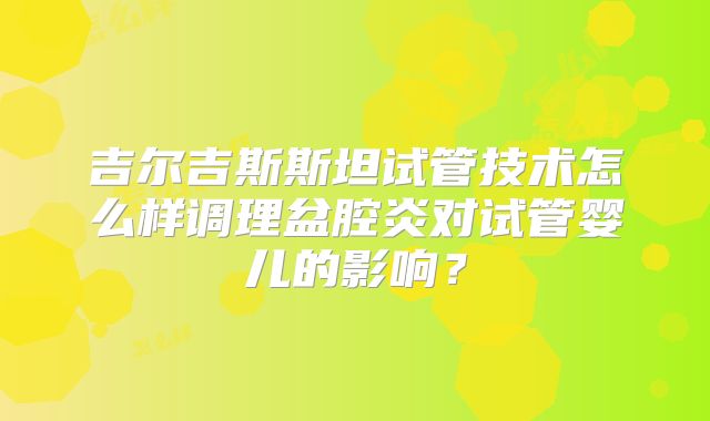 吉尔吉斯斯坦试管技术怎么样调理盆腔炎对试管婴儿的影响？