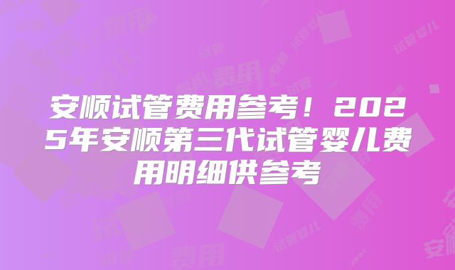 安顺试管费用参考!2025年安顺第三代试管婴儿费用明细供参考