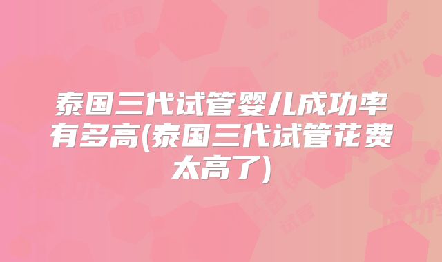 泰国三代试管婴儿成功率有多高(泰国三代试管花费太高了)