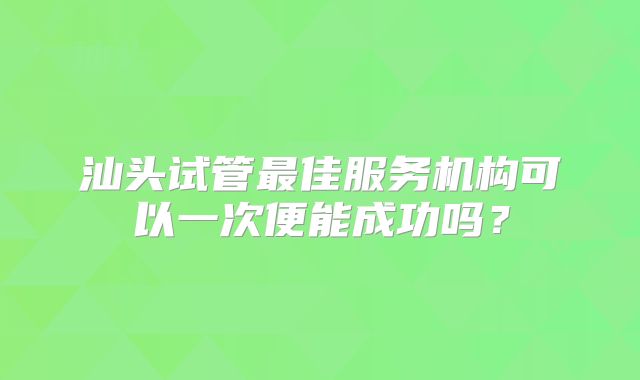 汕头试管最佳服务机构可以一次便能成功吗？