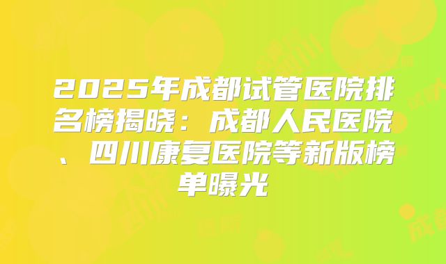 2025年成都试管医院排名榜揭晓：成都人民医院、四川康复医院等新版榜单曝光
