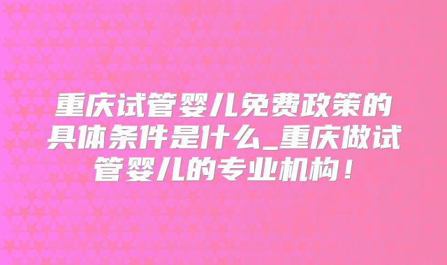 重庆试管婴儿免费政策的具体条件是什么_重庆做试管婴儿的专业机构！