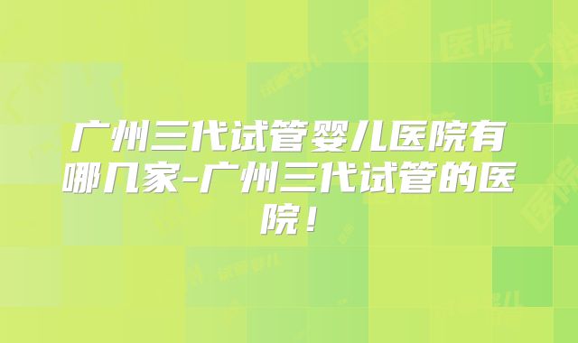 广州三代试管婴儿医院有哪几家-广州三代试管的医院！
