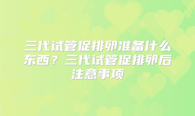 三代试管促排卵准备什么东西？三代试管促排卵后注意事项
