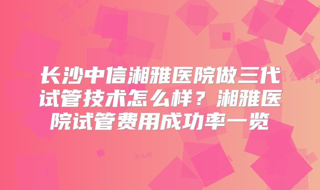 长沙中信湘雅医院做三代试管技术怎么样？湘雅医院试管费用成功率一览