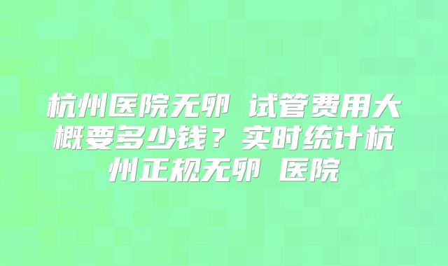 杭州医院无卵�试管费用大概要多少钱?实时统计杭州正规无卵�医院