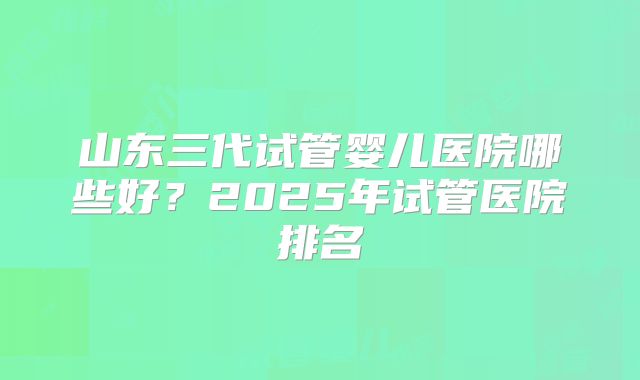山东三代试管婴儿医院哪些好？2025年试管医院排名