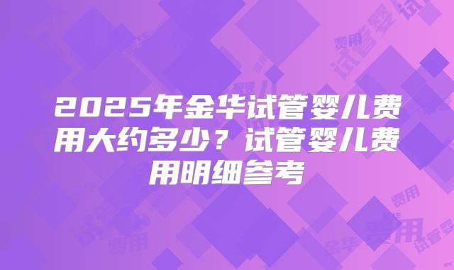 2025年金华试管婴儿费用大约多少?试管婴儿费用明细参考