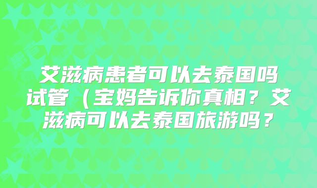 艾滋病患者可以去泰国吗试管(宝妈告诉你真相?艾滋病可以去泰国旅游吗?