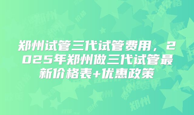 郑州试管三代试管费用，2025年郑州做三代试管最新价格表+优惠政策