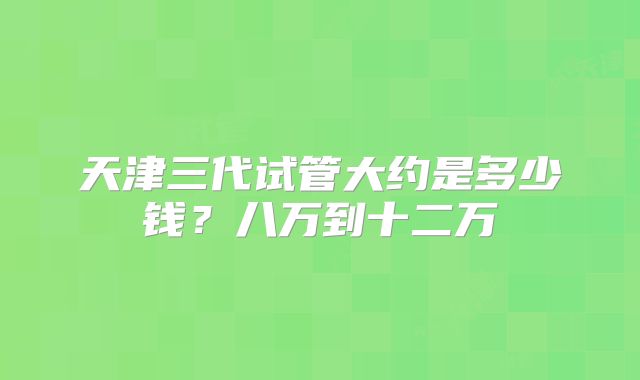 天津三代试管大约是多少钱？八万到十二万