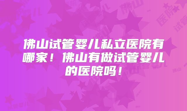 佛山试管婴儿私立医院有哪家！佛山有做试管婴儿的医院吗！