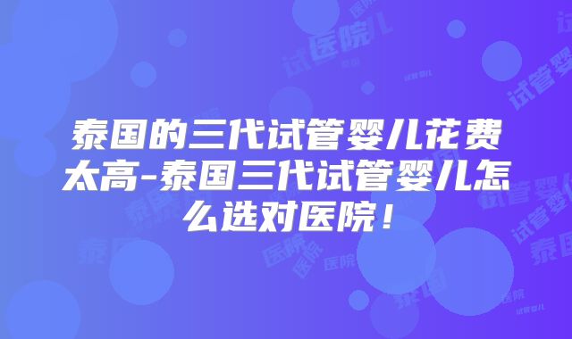 泰国的三代试管婴儿花费太高-泰国三代试管婴儿怎么选对医院！
