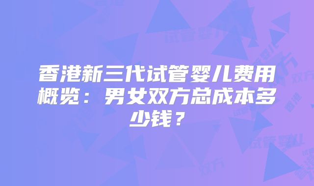香港新三代试管婴儿费用概览:男女双方总成本多少钱?