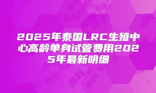 2025年泰国LRC生殖中心高龄单身试管费用2025年最新明细