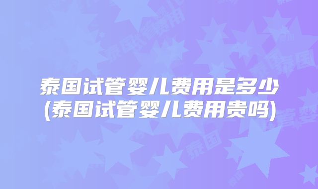 泰国试管婴儿费用是多少(泰国试管婴儿费用贵吗)