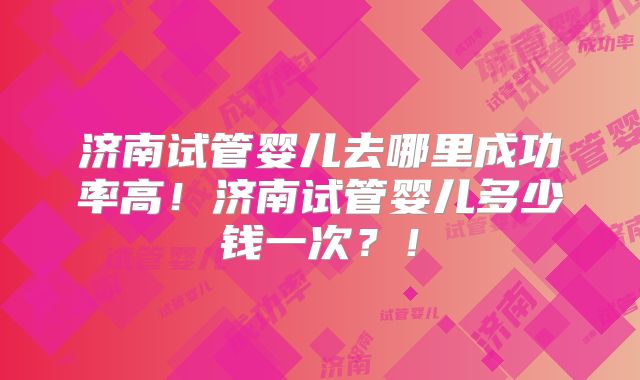 济南试管婴儿去哪里成功率高！济南试管婴儿多少钱一次？！
