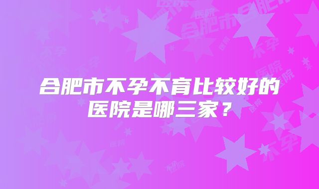 合肥市不孕不育比较好的医院是哪三家?