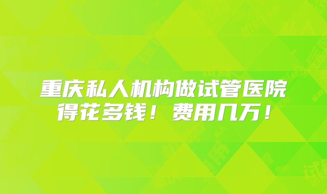 重庆私人机构做试管医院得花多钱！费用几万！