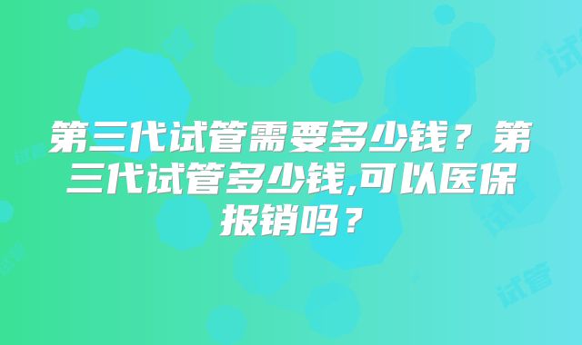 第三代试管需要多少钱？第三代试管多少钱,可以医保报销吗？