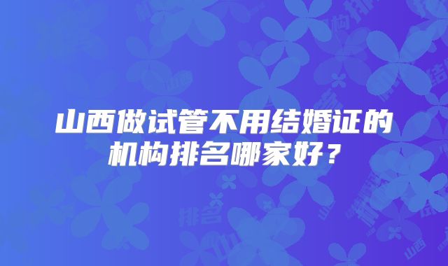 山西做试管不用结婚证的机构排名哪家好?