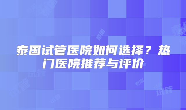 泰国试管医院如何选择?热门医院推荐与评价