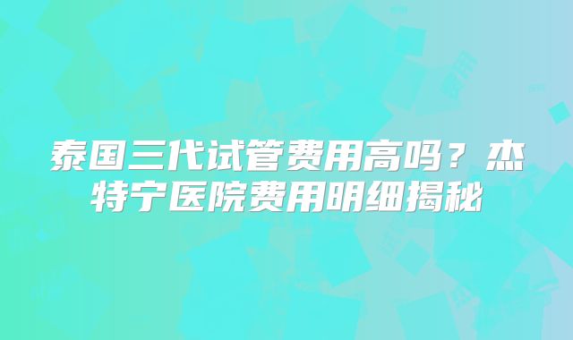 泰国三代试管费用高吗？杰特宁医院费用明细揭秘