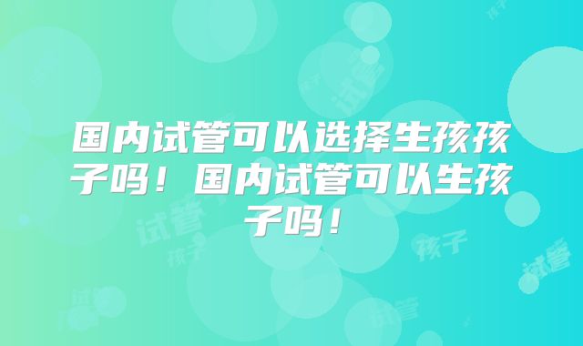 国内试管可以选择生孩孩子吗!国内试管可以生孩子吗!