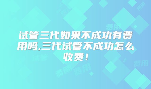 试管三代如果不成功有费用吗,三代试管不成功怎么收费！