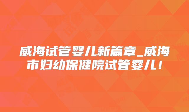 威海试管婴儿新篇章_威海市妇幼保健院试管婴儿!