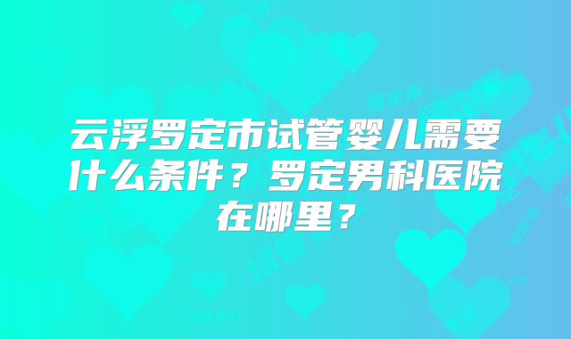 云浮罗定市试管婴儿需要什么条件？罗定男科医院在哪里？