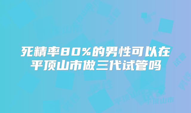 死精率80%的男性可以在平顶山市做三代试管吗