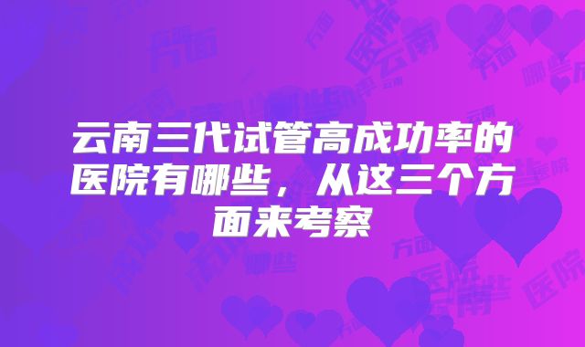 云南三代试管高成功率的医院有哪些，从这三个方面来考察
