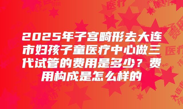 2025年子宫畸形去大连市妇孩子童医疗中心做三代试管的费用是多少?费用构成是怎么样的