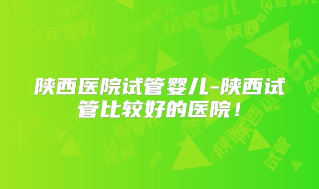 陕西医院试管婴儿-陕西试管比较好的医院！