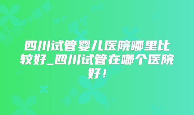 四川试管婴儿医院哪里比较好_四川试管在哪个医院好!