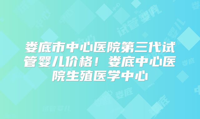 娄底市中心医院第三代试管婴儿价格!娄底中心医院生殖医学中心
