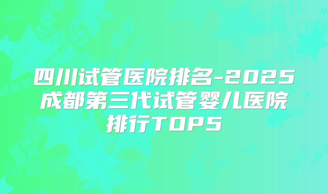 四川试管医院排名-2025成都第三代试管婴儿医院排行TOP5