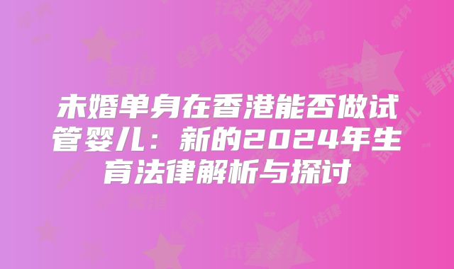 未婚单身在香港能否做试管婴儿：新的2024年生育法律解析与探讨