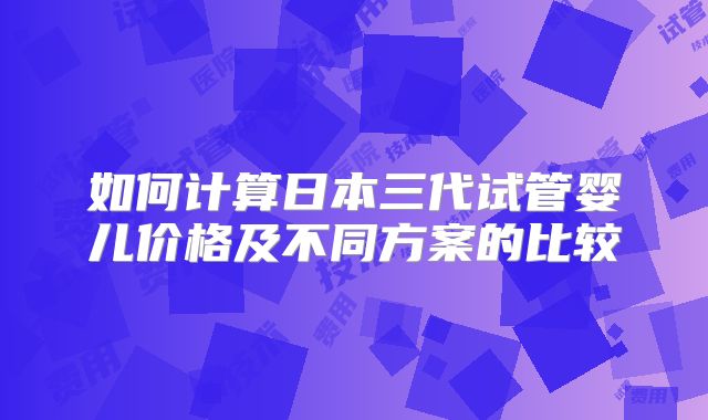 如何计算日本三代试管婴儿价格及不同方案的比较