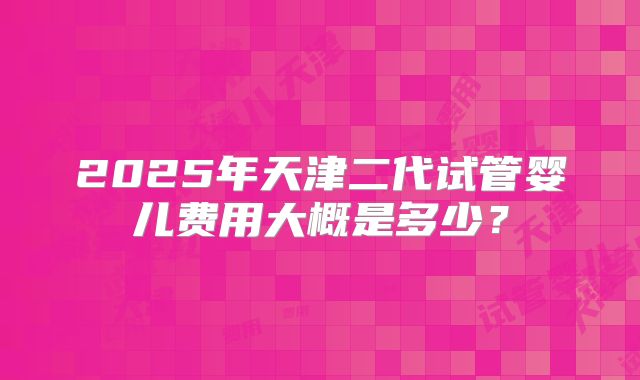 2025年天津二代试管婴儿费用大概是多少？