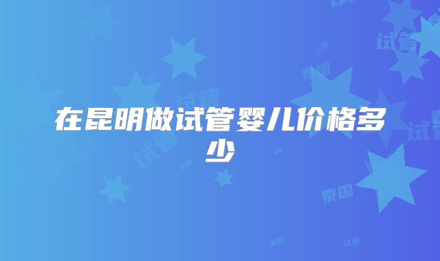 在昆明做试管婴儿价格多少