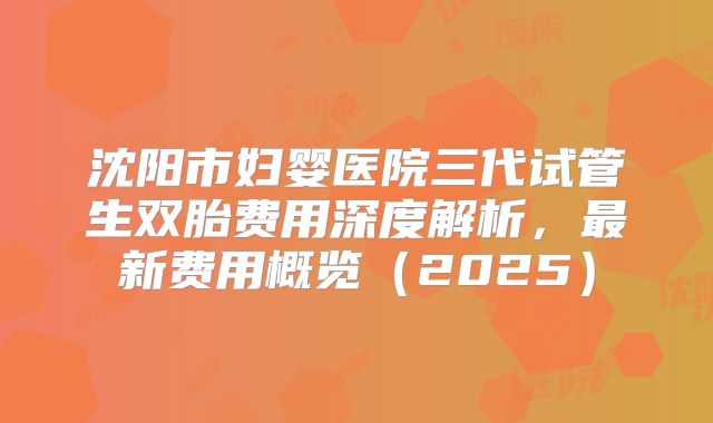 沈阳市妇婴医院三代试管生双胎费用深度解析，最新费用概览（2025）