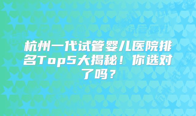 杭州一代试管婴儿医院排名Top5大揭秘!你选对了吗?