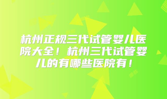 杭州正规三代试管婴儿医院大全！杭州三代试管婴儿的有哪些医院有！