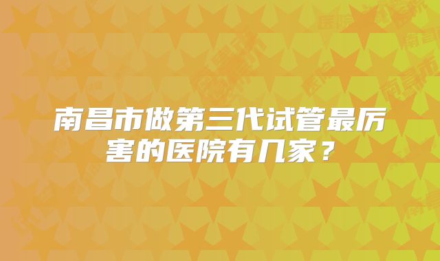 南昌市做第三代试管最厉害的医院有几家?