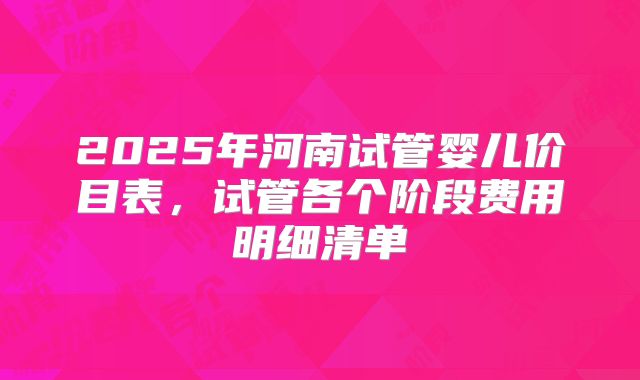 2025年河南试管婴儿价目表，试管各个阶段费用明细清单